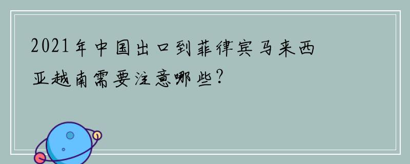 2021年中国出口到菲律宾马来西亚越南需要注意哪些？