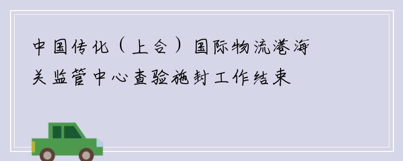中国传化（上合）国际物流港海关监管中心查验施封工作结束