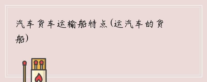 汽车货车运输船特点(运汽车的货船)