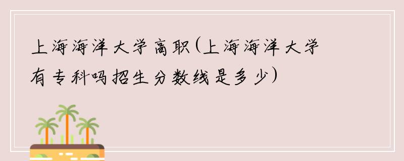 上海海洋大学高职(上海海洋大学有专科吗招生分数线是多少)