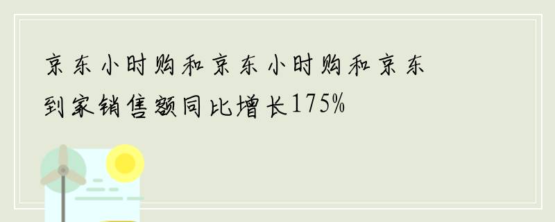 京东小时购和京东小时购和京东到家销售额同比增长175%