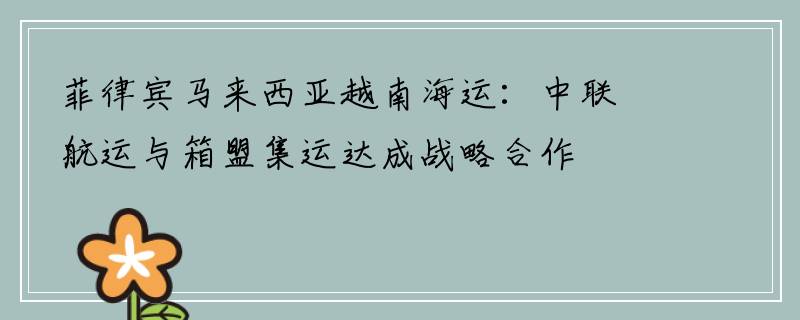 菲律宾马来西亚越南海运：中联航运与箱盟集运达成战略合作