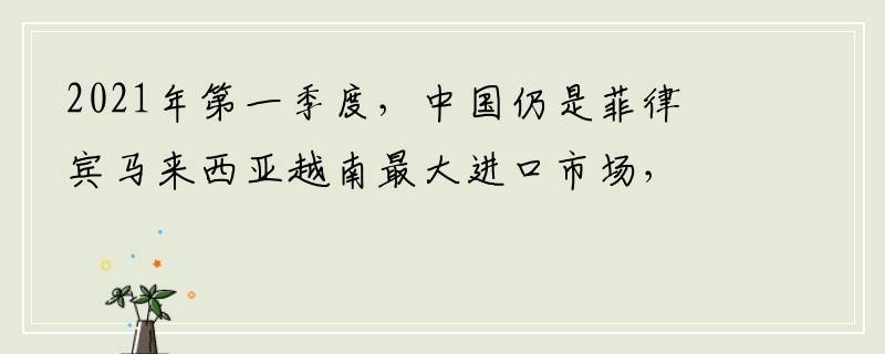 2021年第一季度，中国仍是菲律宾马来西亚越南最大进口市场，菲律宾马来西亚越南从中国进口额达238亿美元