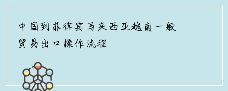 中国到菲律宾马来西亚越南一般贸易出口操作流程