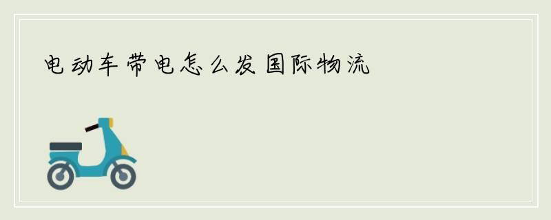 电动车带电怎么发国际物流