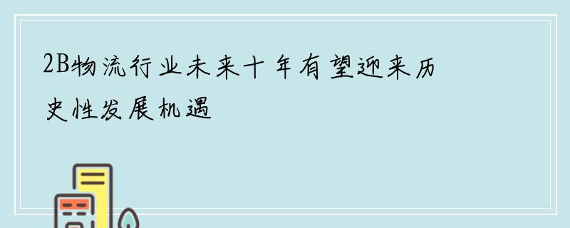 2B物流行业未来十年有望迎来历史性发展机遇