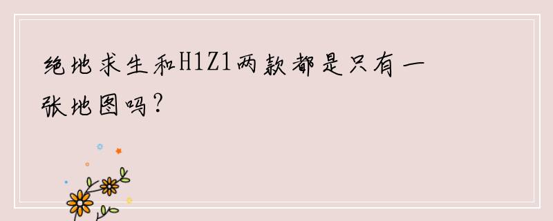绝地求生和H1Z1两款都是只有一张地图吗？