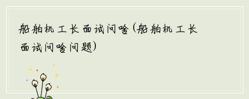 船舶机工长面试问啥(船舶机工长面试问啥问题)