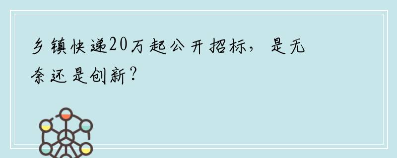 乡镇快递20万起公开招标，是无奈还是创新？