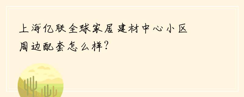 上海亿联全球家居建材中心小区周边配套怎么样？