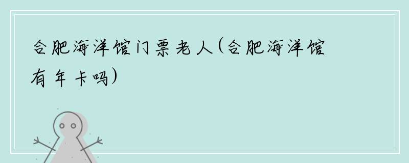 合肥海洋馆门票老人(合肥海洋馆有年卡吗)
