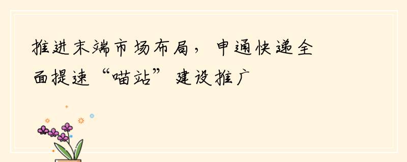 推进末端市场布局，申通快递全面提速“喵站”建设推广