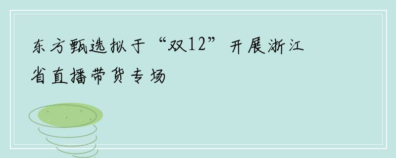 东方甄选拟于“双12”开展浙江省直播带货专场