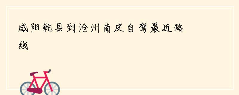 咸阳乾县到沧州南皮自驾最近路线