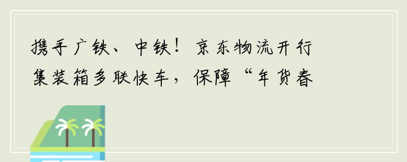 携手广铁、中铁！京东物流开行集装箱多联快车，保障“年货春运”