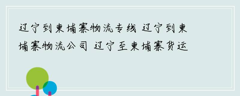 辽宁到柬埔寨物流专线 辽宁到柬埔寨物流公司 辽宁至柬埔寨货运专线