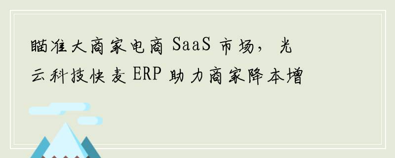 瞄准大商家电商 SaaS 市场，光云科技快麦 ERP 助力商家降本增效