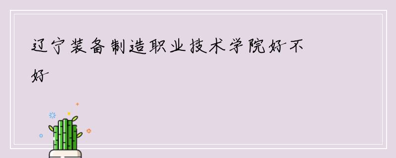 辽宁装备制造职业技术学院好不好
