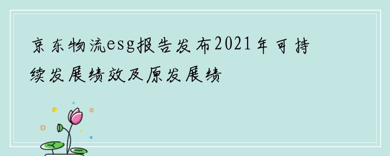 京东物流esg报告发布2021年可持续发展绩效及原发展绩