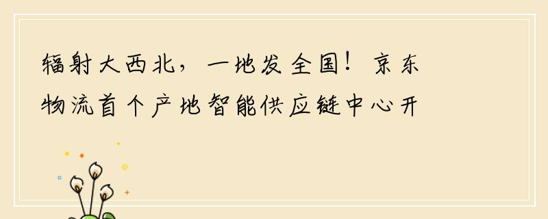 辐射大西北，一地发全国！京东物流首个产地智能供应链中心开仓运营