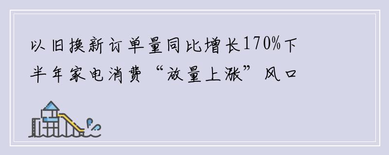 以旧换新订单量同比增长170%下半年家电消费“放量上涨”风口显现