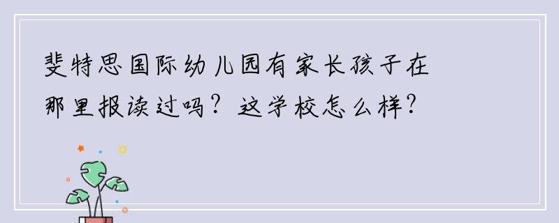 斐特思国际幼儿园有家长孩子在那里报读过吗？这学校怎么样？