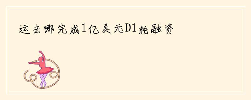 运去哪完成1亿美元D1轮融资