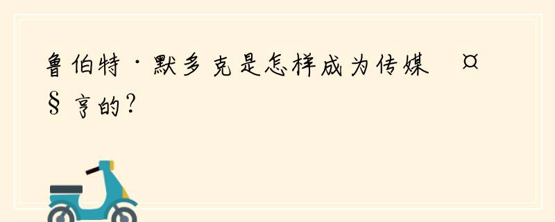 鲁伯特·默多克是怎样成为传媒大亨的？