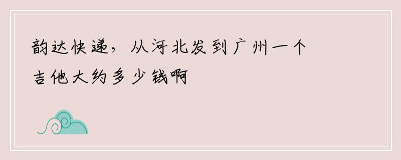 韵达快递，从河北发到广州一个吉他大约多少钱啊