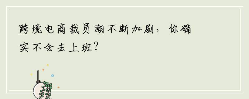 跨境电商裁员潮不断加剧，你确实不会去上班？