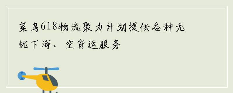 菜鸟618物流聚力计划提供各种无忧下海、空货运服务