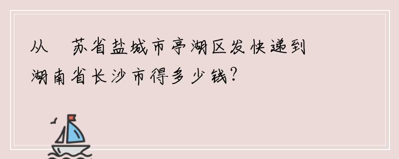 从冮苏省盐城市亭湖区发快递到湖南省长沙市得多少钱？