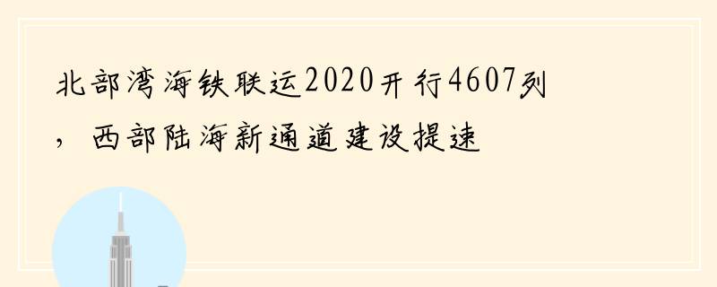 北部湾海铁联运2020开行4607列，西部陆海新通道建设提速