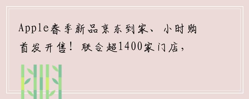Apple春季新品京东到家、小时购首发开售！联合超1400家门店，现货下单小时达