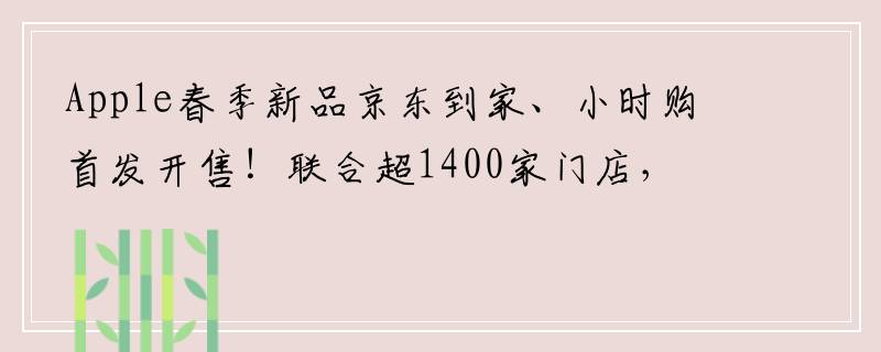 Apple春季新品京东到家、小时购首发开售！联合超1400家门店，现货下单小时达