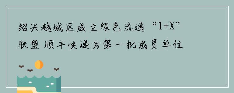 绍兴越城区成立绿色流通“1+X”联盟 顺丰快递为第一批成员单位企业