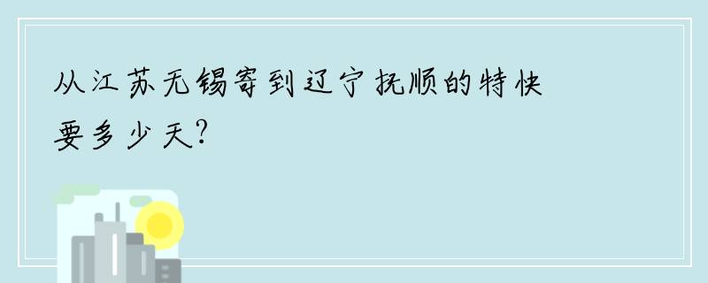 从江苏无锡寄到辽宁抚顺的特快要多少天?
