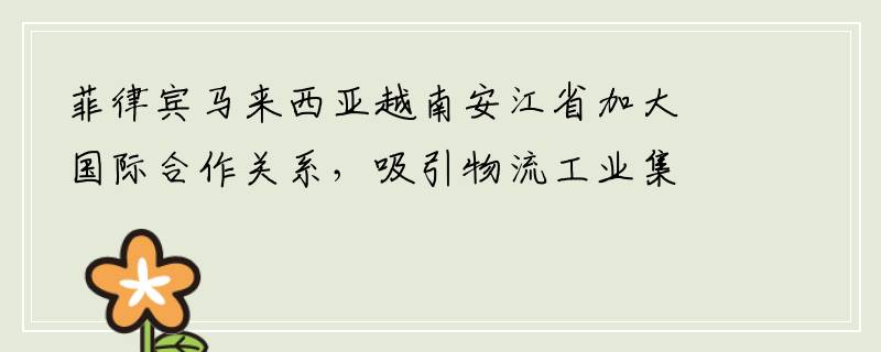 菲律宾马来西亚越南安江省加大国际合作关系，吸引物流工业集群基础设施投资商进行投资