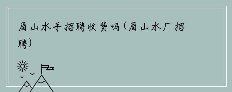 眉山水手招聘收费吗(眉山水厂招聘)