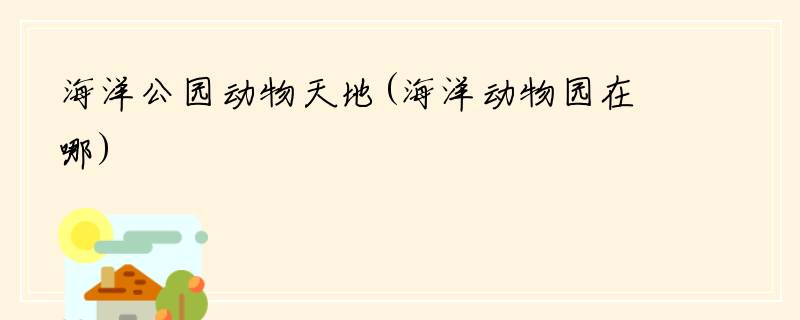 海洋公园动物天地(海洋动物园在哪)