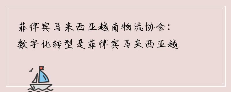 菲律宾马来西亚越南物流协会：数字化转型是菲律宾马来西亚越南物流企业的救生圈