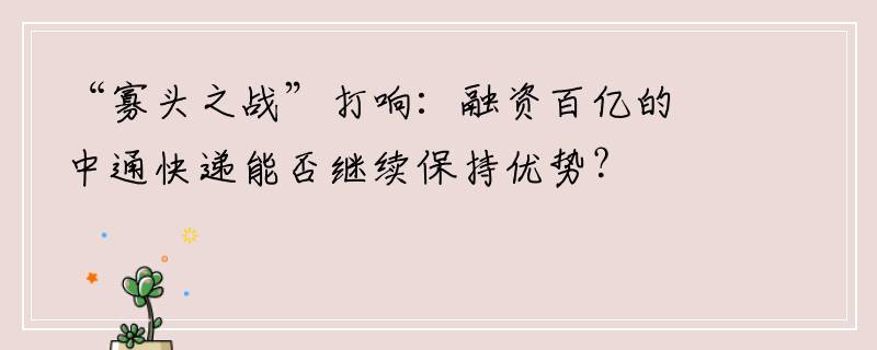 “寡头之战”打响：融资百亿的中通快递能否继续保持优势？