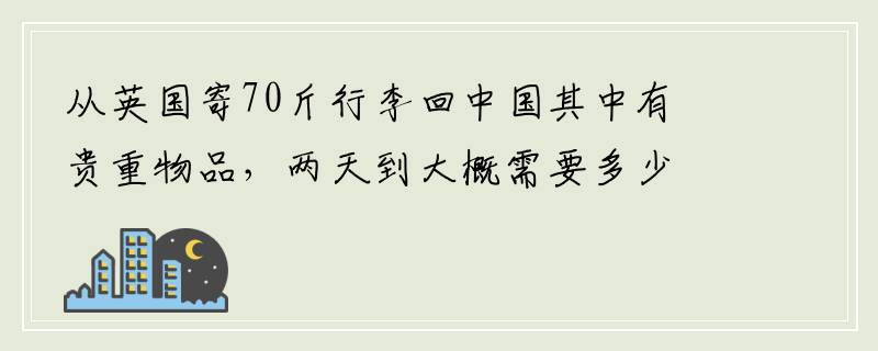 从英国寄70斤行李回中国其中有贵重物品，两天到大概需要多少钱？