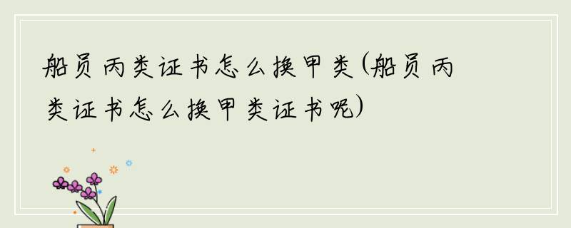 船员丙类证书怎么换甲类(船员丙类证书怎么换甲类证书呢)