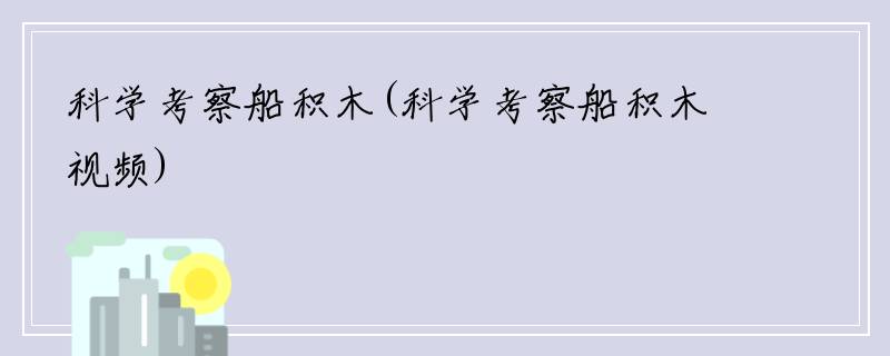 科学考察船积木(科学考察船积木视频)