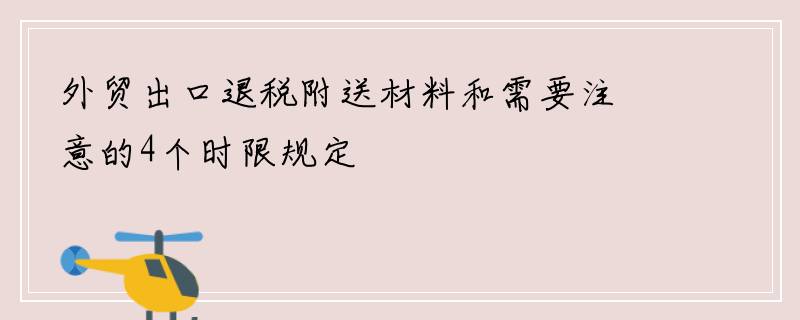 外贸出口退税附送材料和需要注意的4个时限规定