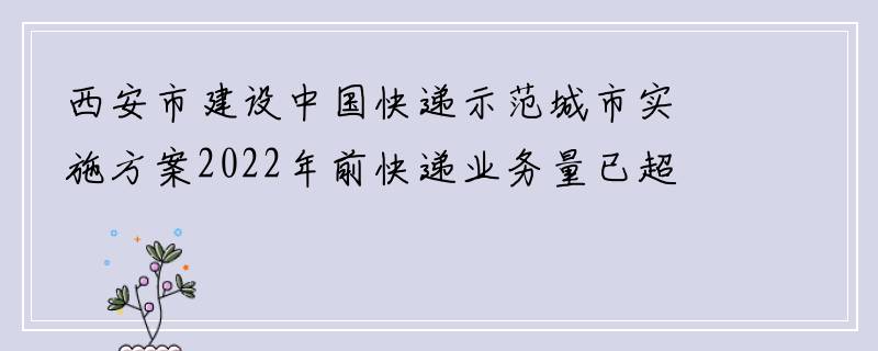 西安市建设中国快递示范城市实施方案2022年前快递业务量已超9亿