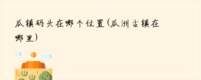 瓜镇码头在哪个位置(瓜洲古镇在哪里)