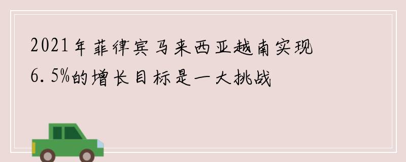 2021年菲律宾马来西亚越南实现6.5%的增长目标是一大挑战