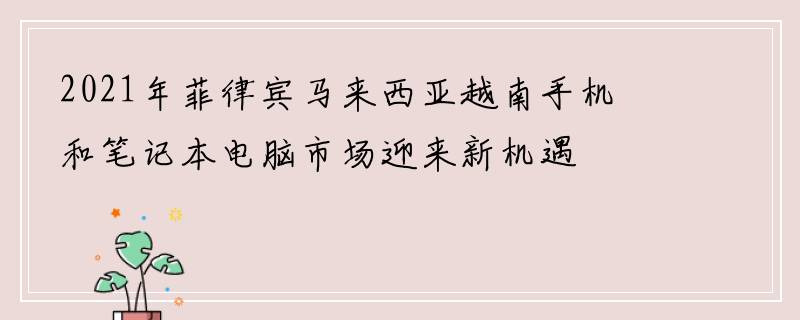 2021年菲律宾马来西亚越南手机和笔记本电脑市场迎来新机遇